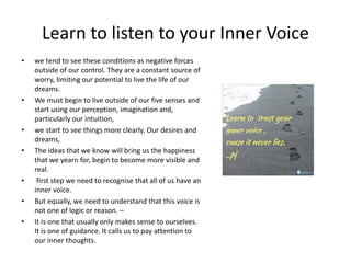 Learn to listen to your Inner Voice
• we tend to see these conditions as negative forces
outside of our control. They are a constant source of
worry, limiting our potential to live the life of our
dreams.
• We must begin to live outside of our five senses and
start using our perception, imagination and,
particularly our intuition,
• we start to see things more clearly. Our desires and
dreams,
• The ideas that we know will bring us the happiness
that we yearn for, begin to become more visible and
real.
• first step we need to recognise that all of us have an
inner voice.
• But equally, we need to understand that this voice is
not one of logic or reason. –
• It is one that usually only makes sense to ourselves.
It is one of guidance. It calls us to pay attention to
our inner thoughts.
 