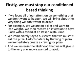 Firstly, we must stop our conditioned
based thinking
• If we focus all of our attention on something that
we don’t want to happen, we will bring about the
very thing we don’t want to occur.
• For example, say we are on a diet and want to
lose weight. We then receive an invitation to have
lunch with a friend at an Italian restaurant.
• We immediately say to ourselves that we mustn’t
eat the pizza. Unfortunately, by thinking of pizza
we immediately create a craving for pizza.
• And we increase the likelihood that we will give in
to the very craving we wanted to avoid.
 