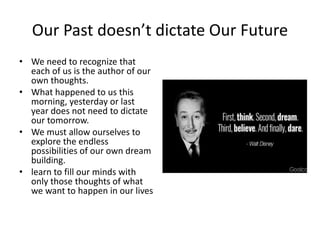 Our Past doesn’t dictate Our Future
• We need to recognize that
each of us is the author of our
own thoughts.
• What happened to us this
morning, yesterday or last
year does not need to dictate
our tomorrow.
• We must allow ourselves to
explore the endless
possibilities of our own dream
building.
• learn to fill our minds with
only those thoughts of what
we want to happen in our lives
 
