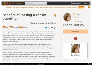 25 gliphs
12 followers
2 following
Diana Motley
Follow
Diana Motley
Follow
Purchasing is a car is much more different from hiring one. It is quite natural to think that
driving your own car is the best alternative than renting one. Driving your own vehicle seems to
be affordable. But when you analyze in a comprehensive manner, you can see that hiring a
rental service is far better than taking your own, especially when you are planning for a long
distance trip or traveling in a new place. Some of the main advantages of vehicle rental
services are discussed here.
If you have a car, you can easily understand how expensive to keep your car in running
condition. While hiring a vehicle, all you have to do is to take a drive and pay the service
charges. You do not need to take tension about the extra expenses incurred in the repair and
maintenance of the vehicle.
Another advantage of rental services is that it is a great time saver. The professional
companies are committed to provide rental services at the time you demand. They hire
chauffeurs who have good information about the service area and have extensive experience
of riding vehicle over the road in order to ensure that you will reach at your assigned
destination at the exact time.
2 min
Benefits of leasing a car for
traveling
Friday, 2 January 2015 6:51 AM
0
likes
0
discussions
0
replies
meet social blogging Search here... What is Glipho? Login
Glipho is the easiest way to write online. Share your stories, read new ones, connect with the world. Sign up
Created by PDFmyURL. Remove this footer and set your own layout? Get a license!
 