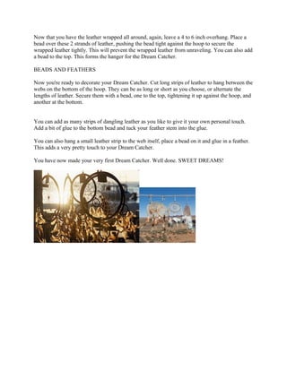 Now that you have the leather wrapped all around, again, leave a 4 to 6 inch overhang. Place a
bead over these 2 strands of leather, pushing the bead tight against the hoop to secure the
wrapped leather tightly. This will prevent the wrapped leather from unraveling. You can also add
a bead to the top. This forms the hanger for the Dream Catcher.

BEADS AND FEATHERS

Now you're ready to decorate your Dream Catcher. Cut long strips of leather to hang between the
webs on the bottom of the hoop. They can be as long or short as you choose, or alternate the
lengths of leather. Secure them with a bead, one to the top, tightening it up against the hoop, and
another at the bottom.


You can add as many strips of dangling leather as you like to give it your own personal touch.
Add a bit of glue to the bottom bead and tuck your feather stem into the glue.

You can also hang a small leather strip to the web itself, place a bead on it and glue in a feather.
This adds a very pretty touch to your Dream Catcher.

You have now made your very first Dream Catcher. Well done. SWEET DREAMS!
 