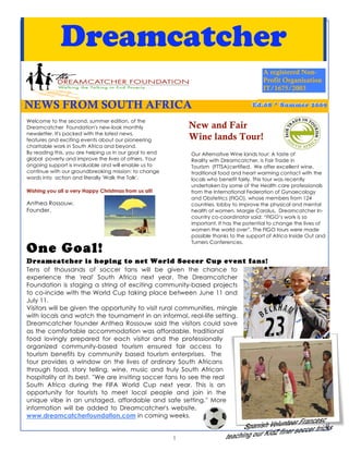Dreamcatcher
                                                                                          A registered Non-
                                                                                          Profit Organisation
                                                                                          IT/1675/2003

NEWS FROM SOUTH AFRICA                                                               E d ..0 8 * S u m m e r 2 0 0 9
                                                                                     Ed 08 * Summer 2009

Welcome to the second, summer edition, of the
Dreamcatcher Foundation's new-look monthly                   New and Fair
newsletter. It's packed with the latest news,
features and exciting events about our pioneering            Wine lands Tour!
charitable work in South Africa and beyond.
By reading this, you are helping us in our goal to end       Our Alternative Wine lands tour: A taste of
global poverty and improve the lives of others. Your         Reality with Dreamcatcher, is Fair Trade in
ongoing support is invaluable and will enable us to          Tourism (FTTSA)certified. We offer excellent wine,
continue with our groundbreaking mission: to change          traditional food and heart warming contact with the
words into action and literally 'Walk the Talk'.             locals who benefit fairly. This tour was recently
                                                             undertaken by some of the Health care professionals
Wishing you all a very Happy Christmas from us all!          from the International Federation of Gynaecology
                                                             and Obstetrics (FIGO), whose members from 124
Anthea Rossouw,                                              countries, lobby to improve the physical and mental
Founder.                                                     health of women. Margie Carolus, Dreamcatcher In-
                                                             country co-coordinator said: “FIGO’s work is so
                                                             important. It has the potential to change the lives of
                                                             women the world over”. The FIGO tours were made
                                                             possible thanks to the support of Africa Inside Out and
                                                             Turners Conferences.
One Goal!
Dreamcatcher is hoping to net World Soccer Cup event fans!
Tens of thousands of soccer fans will be given the chance to
experience the 'real' South Africa next year. The Dreamcatcher
Foundation is staging a string of exciting community-based projects
to co-incide with the World Cup taking place between June 11 and
July 11.
Visitors will be given the opportunity to visit rural communities, mingle
with locals and watch the tournament in an informal, real-life setting.
Dreamcatcher founder Anthea Rossouw said the visitors could save
as the comfortable accommodation was affordable, traditional
food lovingly prepared for each visitor and the professionally
organized community-based tourism ensured fair access to
tourism benefits by community based tourism enterprises. The
tour provides a window on the lives of ordinary South Africans
through food, story telling, wine, music and truly South African
hospitality at its best. ''We are inviting soccer fans to see the real
South Africa during the FIFA World Cup next year. This is an
opportunity for tourists to meet local people and join in the
unique vibe in an unstaged, affordable and safe setting.'' More
information will be added to Dreamcatcher's website,
www.dreamcatcherfoundation.com in coming weeks.
                                                                                                                   1
                                                         1
 