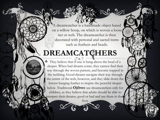 A dreamcatcher is a handmade object based
     on a willow hoop, on which is woven a loose
         net or web. The dreamcatcher is then
      decorated with personal and sacred items
              such as feathers and beads.

DREAMCATCHERS
 They believe that if one is hung above the head of a
  sleeper. When bad dreams come, they cannot find their
 way through the woven pattern, and become trapped in
  the webbing. Good dreams navigate their way through
 the centre of the web, however, and they slide down the
   lowest-hanging feather to inspire the peaceful sleeper
 below. Traditional Ojibwe use dreamcatchers only for
    children, as they believe that adults should be able to
interpret their dreams, good or bad and use them in their
                              lives
 