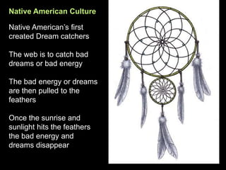 Native American Culture
Native American’s first
created Dream catchers
The web is to catch bad
dreams or bad energy
The bad energy or dreams
are then pulled to the
feathers
Once the sunrise and
sunlight hits the feathers
the bad energy and
dreams disappear
 