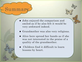 SummaryJohn enjoyed the comparison and smiled as if he also felt it would be very awkward indeed. Grandmother was also very religious. Alice here spread her hands as if she was not interested in the praise of a quality of the grandmother. Children find it difficult to learn lessons by heart.
