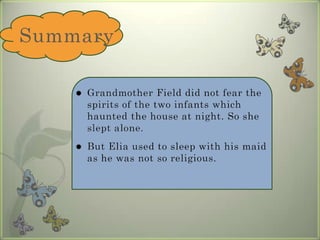 SummaryGrandmother Field did not fear the spirits of the two infants which haunted the house at night. So she slept alone.But Elia used to sleep with his maid as he was not so religious.