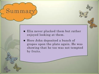 Summary Elia never plucked them but rather enjoyed looking at them. Here John deposited a bunch of grapes upon the plate again. He was showing that he too was not tempted by fruits.