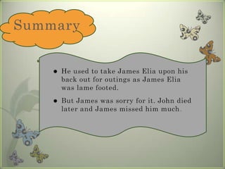 Summary He used to take James Elia upon his back out for outings as James Elia was lame footed. But James was sorry for it. John died later and James missed him much. 
