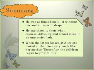 Summary He was at times hopeful of winning her and at times in despair. He explained to them what coyness, difficulty and denial mean in an unmarried lady. When the father looked at Alice she looked at that time very much like her mother. Thereafter, the children began to grow fainter. 