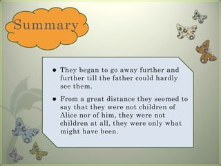 SummaryThey began to go away further and further till the father could hardly see them. From a great distance they seemed to say that they were not children of Alice nor of him, they were not children at all, they were only what might have been.