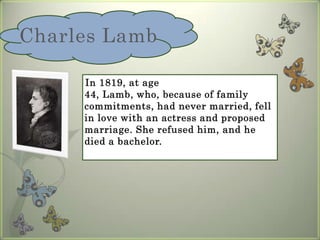 Charles Lamb    In 1819, at age 44, Lamb, who, because of family commitments, had never married, fell in love with an actress and proposed marriage. She refused him, and he died a bachelor.