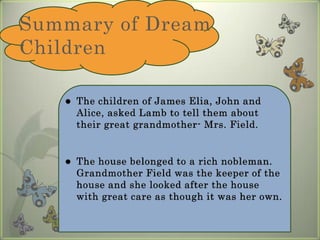 Summary of Dream Children 		The children of James Elia, John and Alice, asked Lamb to tell them about their great grandmother- Mrs. Field.The house belonged to a rich nobleman. Grandmother Field was the keeper of the house and she looked after the house with great care as though it was her own. 