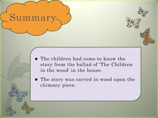 SummaryThe children had come to know the story from the ballad of ‘The Children in the wood’ in the house. The story was carved in wood upon the chimney piece. 