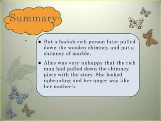 SummaryBut a foolish rich person later pulled down the wooden chimney and put a chimney of marble. Alice was very unhappy that the rich man had pulled down the chimney piece with the story. She looked upbraiding and her anger was like her mother’s.