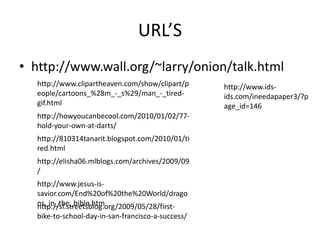 URL’Shttp://www.wall.org/~larry/onion/talk.htmlhttp://www.clipartheaven.com/show/clipart/people/cartoons_%28m_-_s%29/man_-_tired-gif.htmlhttp://www.ids-ids.com/ineedapaper3/?page_id=146http://howyoucanbecool.com/2010/01/02/77-hold-your-own-at-darts/http://810314tanarit.blogspot.com/2010/01/tired.htmlhttp://elisha06.mlblogs.com/archives/2009/09/http://www.jesus-is-savior.com/End%20of%20the%20World/dragons_in_the_bible.htmhttp://sf.streetsblog.org/2009/05/28/first-bike-to-school-day-in-san-francisco-a-success/