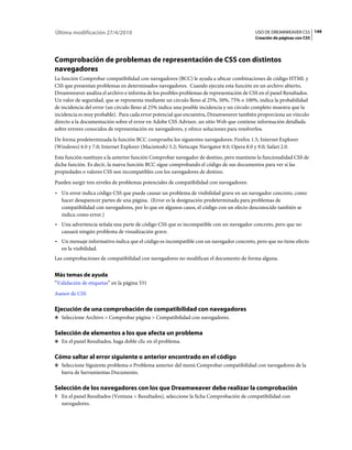 149USO DE DREAMWEAVER CS5
Creación de páginas con CSS
Última modificación 27/4/2010
Comprobación de problemas de representación de CSS con distintos
navegadores
La función Comprobar compatibilidad con navegadores (BCC) le ayuda a ubicar combinaciones de código HTML y
CSS que presentan problemas en determinados navegadores. Cuando ejecuta esta función en un archivo abierto,
Dreamweaver analiza el archivo e informa de los posibles problemas de representación de CSS en el panel Resultados.
Un valor de seguridad, que se representa mediante un círculo lleno al 25%, 50%, 75% o 100%, indica la probabilidad
de incidencia del error (un círculo lleno al 25% indica una posible incidencia y un círculo completo muestra que la
incidencia es muy probable). Para cada error potencial que encuentra, Dreamweaver también proporciona un vínculo
directo a la documentación sobre el error en Adobe CSS Advisor, un sitio Web que contiene información detallada
sobre errores conocidos de representación en navegadores, y ofrece soluciones para resolverlos.
De forma predeterminada la función BCC comprueba los siguientes navegadores: Firefox 1.5; Internet Explorer
(Windows) 6.0 y 7.0; Internet Explorer (Macintosh) 5.2; Netscape Navigator 8.0; Opera 8.0 y 9.0; Safari 2.0.
Esta función sustituye a la anterior función Comprobar navegador de destino, pero mantiene la funcionalidad CSS de
dicha función. Es decir, la nueva función BCC sigue comprobando el código de sus documentos para ver si las
propiedades o valores CSS son incompatibles con los navegadores de destino.
Pueden surgir tres niveles de problemas potenciales de compatibilidad con navegadores:
• Un error indica código CSS que puede causar un problema de visibilidad grave en un navegador concreto, como
hacer desaparecer partes de una página. (Error es la designación predeterminada para problemas de
compatibilidad con navegadores, por lo que en algunos casos, el código con un efecto desconocido también se
indica como error.)
• Una advertencia señala una parte de código CSS que es incompatible con un navegador concreto, pero que no
causará ningún problema de visualización grave.
• Un mensaje informativo indica que el código es incompatible con un navegador concreto, pero que no tiene efecto
en la visibilidad.
Las comprobaciones de compatibilidad con navegadores no modifican el documento de forma alguna.
Más temas de ayuda
“Validación de etiquetas” en la página 331
Asesor de CSS
Ejecución de una comprobación de compatibilidad con navegadores
❖ Seleccione Archivo > Comprobar página > Compatibilidad con navegadores.
Selección de elementos a los que afecta un problema
❖ En el panel Resultados, haga doble clic en el problema.
Cómo saltar al error siguiente o anterior encontrado en el código
❖ Seleccione Siguiente problema o Problema anterior del menú Comprobar compatibilidad con navegadores de la
barra de herramientas Documento.
Selección de los navegadores con los que Dreamweaver debe realizar la comprobación
1 En el panel Resultados (Ventana > Resultados), seleccione la ficha Comprobación de compatibilidad con
navegadores.
 