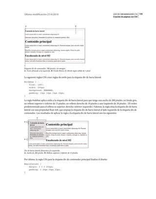 155USO DE DREAMWEAVER CS5
Creación de páginas con CSS
Última modificación 27/4/2010
Etiqueta div de contenedor, 780 píxeles, sin margen
A. Texto alineado a la izquierda B. Fondo blanco C. Borde negro sólido de 1 píxel
La siguiente reglas CSS crear reglas de estilo para la etiqueta div de barra lateral:
#sidebar {
float: left;
width: 200px;
background: #EBEBEB;
padding: 15px 10px 15px 20px;
}
La regla #sidebar aplica estilo a la etiqueta div de barra lateral para que tenga una ancho de 200 píxeles, un fondo gris,
un relleno superior e inferior de 15 píxeles, un relleno derecho de 10 píxeles y uno izquierdo de 20 píxeles. (El orden
predeterminado para el relleno es superior-derecho-inferior-izquierdo.) Además, la regla sitúa la etiqueta div de barra
lateral con una propiedad float: left, que empuja la etiqueta div de barra lateral al lado izquierdo de la etiqueta div de
contenedor. Los resultados de aplicar la regla a la etiqueta div de barra lateral son los siguientes:
Div de barra lateral, flotación a la izquierda
A. Ancho de 200 píxeles B. Relleno superior e inferior de 15 píxeles
Por último, la regla CSS para la etiqueta div de contenedor principal finaliza el diseño:
#mainContent {
margin: 0 0 0 250px;
padding: 0 20px 20px 20px;
}
B
C
A
B
B
A
 