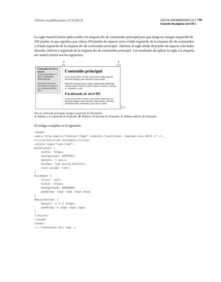 156USO DE DREAMWEAVER CS5
Creación de páginas con CSS
Última modificación 27/4/2010
La regla #mainContent aplica estilo a la etiqueta div de contenedor principal para que tenga un margen izquierdo de
250 píxeles, lo que significa que coloca 250 píxeles de espacio entre el lado izquierdo de la etiqueta div de contenedor
y el lado izquierdo de la etiqueta div de contenedor principal. Además, la regla añade 20 píxeles de espacio a los lados
derecho, inferior e izquierdo de la etiqueta div de contenedor principal. Los resultados de aplicar la regla a la etiqueta
div mainContent son los siguientes:
Div de contenido principal, margen izquierdo de 250 píxeles
A. Relleno a la izquierda de 20 píxeles B. Relleno a la derecha de 20 píxeles C. Relleno inferior de 20 píxeles
El código completo es el siguiente:
<head>
<meta http-equiv="Content-Type" content="text/html; charset=iso-8859-1" />
<title>Untitled Document</title>
<style type="text/css">
#container {
width: 780px;
background: #FFFFFF;
margin: 0 auto;
border: 1px solid #000000;
text-align: left;
}
#sidebar {
float: left;
width: 200px;
background: #EBEBEB;
padding: 15px 10px 15px 20px;
}
#mainContent {
margin: 0 0 0 250px;
padding: 0 20px 20px 20px;
}
</style>
</head>
<body>
<!--container div tag-->
A
C
B
 