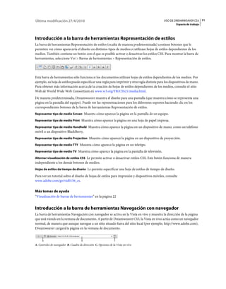 11USO DE DREAMWEAVER CS5
Espacio de trabajo
Última modificación 27/4/2010
Introducción a la barra de herramientas Representación de estilos
La barra de herramientas Representación de estilos (oculta de manera predeterminada) contiene botones que le
permiten ver cómo aparecería el diseño en distintos tipos de medios si utilizase hojas de estilos dependientes de los
medios. También contiene un botón con el que es posible activar o desactivar los estilos CSS. Para mostrar la barra de
herramientas, seleccione Ver > Barras de herramientas > Representación de estilos.
Esta barra de herramientas sólo funciona si los documentos utilizan hojas de estilos dependientes de los medios. Por
ejemplo, su hoja de estilos puede especificar una regla para imprimir y otra regla distinta para los dispositivos de mano.
Para obtener más información acerca de la creación de hojas de estilos dependientes de los medios, consulte el sitio
Web de World Wide Web Consortium en www.w3.org/TR/CSS21/media.html.
De manera predeterminada, Dreamweaver muestra el diseño para una pantalla (que muestra cómo se representa una
página en la pantalla del equipo). Puede ver las representaciones para los diferentes soportes haciendo clic en los
correspondientes botones de la barra de herramientas Representación de estilos.
Representar tipo de medio Screen Muestra cómo aparece la página en la pantalla de un equipo.
Representar tipo de medio Print Muestra cómo aparece la página en una hoja de papel impresa.
Representar tipo de medio Handheld Muestra cómo aparece la página en un dispositivo de mano, como un teléfono
móvil o un dispositivo BlackBerry.
Representar tipo de medio Projection Muestra cómo aparece la página en un dispositivo de proyección.
Representar tipo de medio TTY Muestra cómo aparece la página en un teletipo.
Representar tipo de medio TV Muestra cómo aparece la página en la pantalla de televisión.
Alternar visualización de estilos CSS Le permite activar o desactivar estilos CSS. Este botón funciona de manera
independiente a los demás botones de medios.
Hojas de estilos de tiempo de diseño Le permite especificar una hoja de estilos de tiempo de diseño.
Para ver un tutorial sobre el diseño de hojas de estilos para impresión y dispositivos móviles, consulte
www.adobe.com/go/vid0156_es.
Más temas de ayuda
“Visualización de barras de herramientas” en la página 22
Introducción a la barra de herramientas Navegación con navegador
La barra de herramientas Navegación con navegador se activa en la Vista en vivo y muestra la dirección de la página
que está viendo en la ventana de documento. A partir de Dreamweaver CS5, la Vista en vivo actúa como un navegador
normal, de manera que aunque navegue a un sitio situado fuera del sitio local (por ejemplo, http://www.adobe.com),
Dreamweaver cargará la página en la ventana de documento.
A. Controles de navegador B. Cuadro de dirección C. Opciones de la Vista en vivo
 