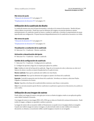 177USO DE DREAMWEAVER CS5
Maquetación de páginas con HTML
Última modificación 27/4/2010
Más temas de ayuda
“Alineación de elementos PA” en la página 173
“Desplazamiento de elementos PA” en la página 172
Utilización de la cuadrícula de diseño
La cuadrícula muestra una serie de líneas horizontales y verticales en la ventana de documento. Resulta útil para
colocar objetos con precisión. Puede hacer que los elementos de la página con posición absoluta se ajusten
automáticamente a la cuadrícula cuando los mueva y cambiar la cuadrícula o controlar el comportamiento de ajuste
especificando una configuración. El ajuste funciona independientemente de si la cuadrícula se encuentra o no visible.
Más temas de ayuda
“Alineación de elementos PA” en la página 173
“Desplazamiento de elementos PA” en la página 172
Visualización u ocultación de la cuadrícula
❖ Seleccione Ver > Cuadrícula > Mostrar cuadrícula.
Activación o desactivación del ajuste
❖ Seleccione Ver > Cuadrícula > Ajustar a cuadrícula.
Cambio de la configuración de cuadrícula
1 Seleccione Ver > Cuadrícula > Configuración de cuadrícula.
2 Configure las opciones y haga clic en Aceptar para aplicar los cambios.
Color Establece el color de las líneas de la cuadrícula. Haga clic en la muestra de color y seleccione un color en el
Selector de colores o escriba un número hexadecimal en el cuadro de texto.
Mostrar cuadrícula Hace que la cuadrícula esté visible en la vista Diseño.
Ajustar a cuadrícula Hace que los elementos de la página se ajusten a las líneas de la cuadrícula.
Espaciado Controla la separación entre las líneas de la cuadrícula. Introduzca un número y seleccione Píxeles,
Pulgadas o Centímetros en el menú.
Mostrar Especifica si las líneas de la cuadrícula deben mostrarse como líneas o como puntos.
Nota: Si no está seleccionada la opción Mostrar cuadrícula, la cuadrícula no aparecerá en el documento y los cambios no
serán visibles.
Utilización de una imagen de rastreo
Puede utilizar una imagen de rastreo como guía para recrear un diseño de página creado en una aplicación gráfica
como Adobe Freehand o Fireworks.
Una imagen de rastreo es una imagen JPEG, GIF o PNG que se sitúa en el fondo de la ventana de documento. Puede
ocultar la imagen, configurar su opacidad y cambiar su posición.
La imagen de rastreo sólo se encuentra visible en Dreamweaver; no puede verse en la página desde un navegador.
Cuando está visible la imagen de rastreo, la imagen y el color de fondo reales no están visibles en la ventana de
documento; no obstante, se encontrarán visibles cuando la página se muestre en un navegador.
 