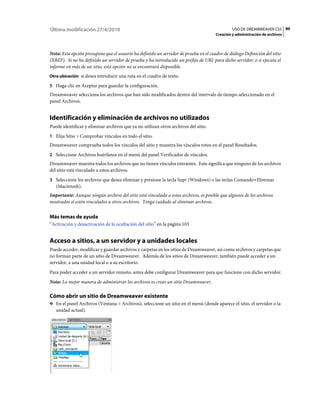 80USO DE DREAMWEAVER CS5
Creación y administración de archivos
Última modificación 27/4/2010
Nota: Esta opción presupone que el usuario ha definido un servidor de prueba en el cuadro de diálogo Definición del sitio
(XREF). Si no ha definido un servidor de prueba y ha introducido un prefijo de URL para dicho servidor, o si ejecuta el
informe en más de un sitio, está opción no se encontrará disponible.
Otra ubicación si desea introducir una ruta en el cuadro de texto.
5 Haga clic en Aceptar para guardar la configuración.
Dreamweaver selecciona los archivos que han sido modificados dentro del intervalo de tiempo seleccionado en el
panel Archivos.
Identificación y eliminación de archivos no utilizados
Puede identificar y eliminar archivos que ya no utilizan otros archivos del sitio.
1 Elija Sitio > Comprobar vínculos en todo el sitio.
Dreamweaver comprueba todos los vínculos del sitio y muestra los vínculos rotos en el panel Resultados.
2 Seleccione Archivos huérfanos en el menú del panel Verificador de vínculos.
Dreamweaver muestra todos los archivos que no tienen vínculos entrantes. Esto significa que ninguno de los archivos
del sitio está vinculado a estos archivos.
3 Seleccione los archivos que desea eliminar y presione la tecla Supr (Windows) o las teclas Comando+Eliminar
(Macintosh).
Importante: Aunque ningún archivo del sitio está vinculado a estos archivos, es posible que algunos de los archivos
mostrados sí estén vinculados a otros archivos. Tenga cuidado al eliminar archivos.
Más temas de ayuda
“Activación y desactivación de la ocultación del sitio” en la página 103
Acceso a sitios, a un servidor y a unidades locales
Puede acceder, modificar y guardar archivos y carpetas en los sitios de Dreamweaver, así como archivos y carpetas que
no forman parte de un sitio de Dreamweaver. Además de los sitios de Dreamweaver, también puede acceder a un
servidor, a una unidad local o a su escritorio.
Para poder acceder a un servidor remoto, antes debe configurar Dreamweaver para que funcione con dicho servidor.
Nota: La mejor manera de administrar los archivos es crear un sitio Dreamweaver.
Cómo abrir un sitio de Dreamweaver existente
❖ En el panel Archivos (Ventana > Archivos), seleccione un sitio en el menú (donde aparece el sitio, el servidor o la
unidad actual).
 
