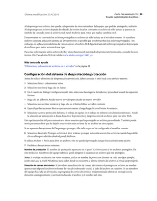 88USO DE DREAMWEAVER CS5
Creación y administración de archivos
Última modificación 27/4/2010
Al desproteger un archivo, éste queda a disposición de otros miembros del equipo, que podrán protegerlo y editarlo.
Al desproteger un archivo después de editarlo, la versión local se convierte en archivo de sólo lectura y aparece un
símbolo de candado junto al archivo en el panel Archivos para evitar que realice cambios en él.
Dreamweaver no convierte los archivos protegidos en archivos de sólo lectura en el servidor remoto. Si transfiere
archivos con una aplicación distinta de Dreamweaver, es posible que se sobrescriban los archivos protegidos. Sin
embargo, en aplicaciones distintas de Dreamweaver, el archivo LCK figura al lado del archivo protegido en la jerarquía
de archivos para evitar errores de ese tipo.
Para más información sobre archivos LCK y cómo funciona el sistema de desprotección/protección, consulte la nota
técnica 15447 en el sitio Web de Adobe www.adobe.com/go/15447_es.
Más temas de ayuda
“Obtención y colocación de archivos en el servidor” en la página 82
Configuración del sistema de desprotección/protección
Antes de utilizar el sistema de desprotección/protección, deberá asociar el sitio local a un servidor remoto.
1 Seleccione Sitio > Administrar sitios.
2 Seleccione un sitio y haga clic en Editar.
3 En el cuadro de diálogo Configuración del sitio, seleccione la categoría Servidores y proceda de una de las siguiente
formas:
• Haga clic en el botón Añadir nuevo servidor para añadir un nuevo servidor
• Seleccione un servidor existente y haga clic en el botón Editar servidor existente
4 Especifique las opciones Básicas que sean necesarias y luego haga clic en el botón Avanzadas.
5 Seleccione Activar protección del sitio, si trabaja en equipo (o si trabaja en solitario con distintos sistemas). Anule
la selección de esta opción si desea desactivar la protección y desprotección de archivos para este sitio Web.
Esta opción resulta útil para comunicar a otros usuarios que ha protegido un archivo para editarlo. También puede
servir para recordarle que ha dejado una versión más reciente de un archivo en otro equipo.
Si no aparecen las opciones de Desproteger/proteger, ello indica que no ha configurado el servidor remoto.
6 Seleccione la opción Proteger archivos al abrir si desea proteger automáticamente los archivos cuando haga doble
clic en ellos para abrirlos desde el panel Archivos.
Si utiliza Archivo > Abrir para abrir un archivo, éste no quedará protegido aunque haya activado esta opción.
7 Establezca las opciones restantes:
Nombre de protección El nombre de protección aparecerá en el panel Archivos junto a los archivos protegidos. De
este modo, los miembros del equipo sabrán a quién dirigirse si necesitan un archivo que está protegido.
Nota: Si trabaja en solitario con varios sistemas, utilice un nombre de protección distinto en cada uno (por ejemplo,
JoseR-MacCasa y JoseR-PCOficina) para saber dónde se encuentra la última versión del archivo si olvida desprotegerlo.
Dirección de correo electrónico Si introduce una dirección de correo electrónico al proteger un archivo, su nombre
aparecerá en el panel Archivos en forma de vínculo (subrayado y azul) al lado del archivo en cuestión. Si un miembro
del equipo hace clic en el vínculo, su programa de correo electrónico predeterminado abrirá un mensaje con la
dirección correspondiente y un título indicando el archivo y el nombre del sitio.
 