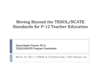 Moving Beyond the TESOL/NCATE Standards for P-12 Teacher Education March 16, 2011 / TESOL K-12 Dream Day/ New Orleans, LA Diane Staehr Fenner, Ph.D.TESOL/NCATE Program Coordinator 