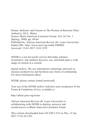 Dream, Deferral, and Closure in The Women of Brewster Place
Author(s): Jill L. Matus
Source: Black American Literature Forum, Vol. 24, No. 1
(Spring, 1990), pp. 49-64
Published by: African American Review (St. Louis University)
Stable URL: http://www.jstor.org/stable/2904065
Accessed: 12-01-2017 13:41 UTC
JSTOR is a not-for-profit service that helps scholars,
researchers, and students discover, use, and build upon a wide
range of content in a trusted
digital archive. We use information technology and tools to
increase productivity and facilitate new forms of scholarship.
For more information about
JSTOR, please contact [email protected]
Your use of the JSTOR archive indicates your acceptance of the
Terms & Conditions of Use, available at
http://about.jstor.org/terms
African American Review (St. Louis University) is
collaborating with JSTOR to digitize, preserve and
extend access to Black American Literature Forum
This content downloaded from 192.249.3.233 on Thu, 12 Jan
2017 13:41:26 UTC
 
