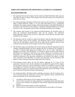 TERMS AND CONDITIONS FOR APPOINTMENT AS COMPANY’S AUTHORISED
DEALER/DISTRIBUTOR.
1. The agreement between the Company and the Authorized Dealer/Distributor shall come into
force from the date of signing of this proposal form and shall continue until determined by
either Party in writing.
2. The Authorized Dealer /Distributor shall place the orders for the Company at it’s Registered
Office at WEST BENGAL. INDIA., or to such other office/offices as may subsequently
notified by the Company and the Company shall sell the products to the Dealer/Distributor in
accordance with such orders at the Company’s Authorized Dealer/Distributor price released
from time to time. All payments shall be made at the Registered Office of the Company.
3. The Company shall intimate to the Authorized Dealer/Distributor the maximum prices at
which the Authorized Dealer/Distributor shall sell the products. The Authorized
Dealer/Distributor shall however, be free to charge prices lower than the maximum prices
intimated by the Company.
4. The Distributor shall be at liberty to appoint Sub Dealers within his Specified territory with
the prior written consent of the Company. The Distributor shall be sorely responsible to
ensure that the Sub Dealers conform with all the rights and the liabilities that have been
conferred on the Distributor by the Company in terms of his Agreement.
5. The Distributor agrees and undertakes that it shall, during and after this Agreement keep the
Company indemnified against any loss or damage that may be suffered by the Company or
any claim or demand made against the Company due to any act, deed, misfeasance or
negligence on the part of the Sub Dealer/s, it’s servants or agents or persons with whom the
Sub Dealer/s has contracted or dealt with in any manner whatsoever in connection with its
performance as a Sub Dealer/s of the Distributor or by breaching any of the terms or
conditions mentioned in this Agreement including but not limited to any failure to comply
with a direction/s of the Distributor or to follow any instruction from the Distributor with
respect to matter relating to the products being sold by the Company.
6. That Distributor hereby agrees that the Sub Dealer/s appointed by it in terms of this
Agreement would not in any way be conferred or be constituted the agents of the Company
for any purpose whatsoever, and the Sub Dealer/s shall have no authority or power to bind
the Company or to contract in the name of Company in any way or for any purpose. The only
relationship that would exist would be between the Distributor and the Sub Dealer/s being
that of Vendor and Purchaser-Principal to principal basis.
7. The Authorized Dealer /Distributor hereby undertakes and agrees with the Company that it
will at all times during the continuance in force of this agreement observe and perform the
terms and conditions set out in this agreement and:
I. will abide by all the policies of the Company announced from time to time.
II. will not sell to any person [or body corporate or in-corporate] goods which they know
or have reason to believe are intended for resale outside Authorized Dealer/Distributor
territory.
III. Will not sell the similar products of other manufacturer.
IV. Will not enter in to any agreement for manufacturing the same products of Company.
 