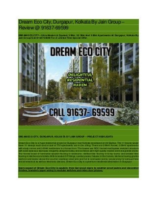 Dream Eco City, Durgapur, Kolkata By Jain Group –
Review @ 91637-69599
DREAM ECO CITY – Ultra Modern & Opulent 2 Bhk, 2.5 Bhk And 3 Bhk Apartments At Durgapur, Kolkata By
Jain Group! Call 91637-69599 For A Limited Time Special Offer.
DREAM ECO CITY, DURGAPUR, KOLKATA BY JAIN GROUP – PROJECT HIGHLIGHTS
Dream Eco City is a huge residential project at Durgapur near Kolkata developed on 22 Bighas. The 11 blocks would
have 11 storeys each and a total of 770 apartments are in the offing. There are 2 BHK homes, 2 BHK apartments
with study rooms and 3 BHK residences to choose from. The towers are RCC framed earthquake resistant structure
with wide spacious staircase, elegantly designed lobby and corridors with high quality marble and kota/granite stone.
The homes boast of laminated wooden flooring in bedrooms, vitrified tiles flooring in living rooms and antiskid tiles
flooring in kitchens and toilets. With branded CP fittings, sanitary ware, fixtures in the homes, kitchens having granite
platform and dados above the counter, stainless steel sink and hot & cold water points, provisioning for exhaust fans
and all electrical as well as electronic devices, Dream Eco City is a premium residential destination in Durgapur.
Every aspect of Dream Eco City is opulent, from Sal wood doors to weather proof paints and decorative
finishes, branded copper wiring to modular switches and video door phones.
 