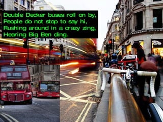 Double Decker buses roll on by, People do not stop to say hi, Rushing around in a crazy zing, Hearing Big Ben ding. 