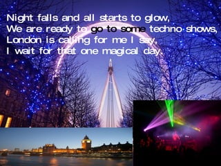 Night falls and all starts to glow, We are ready to  go to some  techno shows, London is calling for me I say, I wait for that one magical day. 