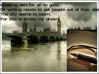 Creating sets for all to gaze, Or writing novels to get people out of their daze, The city seems to beam. For this is simply my dream.   