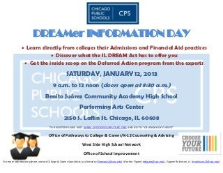 DREAMer INFORMATION DAY
               Learn directly from colleges their Admissions and Financial Aid practices
                           Discover what the IL DREAM Act has to offer you
                Get the inside scoop on the Deferred Action program from the experts

                                                  SATURDAY, JANUARY 12, 2013
                                       9 a.m. to 12 noon (doors open at 8:30 a.m.)
                                  Benito Juárez Community Academy High School
                                                             Performing Arts Center
                                                2150 S. Laflin St. Chicago, IL 60608
                                     TO REGISTER PLEASE VISIT WWW.CHOOSEYOURFUTURE.ORG AND GO TO “CALENDAR OF EVENTS”

                                    Office of Pathways to College & Career/K-12 Counseling & Advising

                                                               West Side High School Network

                                                                Office of School Improvement
For more information please contact College & Career Specialists Luis Narváez (lnarvaez2@cps.edu), Marsha Figaro (mfigaro@cps.edu), Eugene Robinson, Jr. (erobinson12@cps.edu)
 