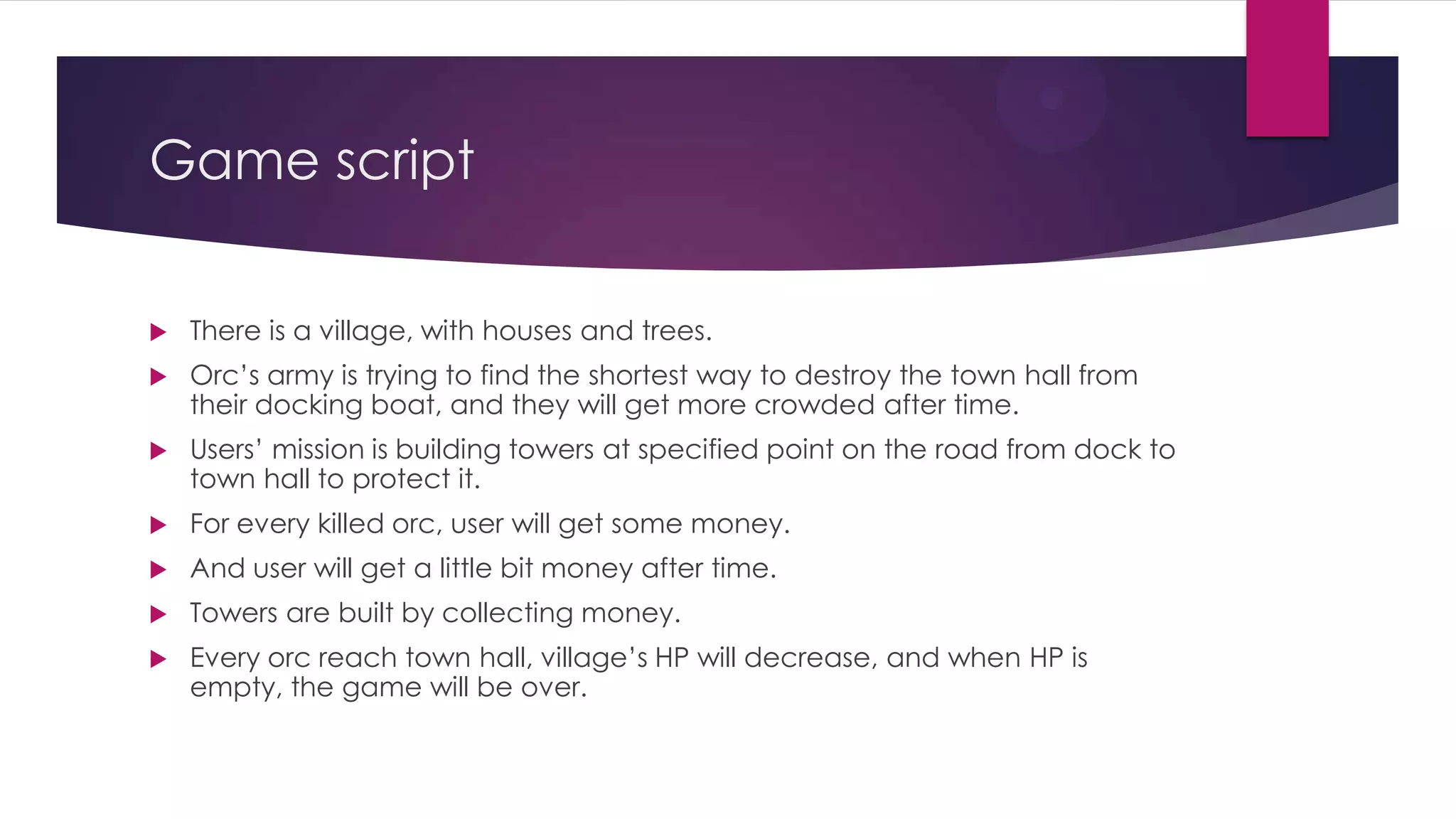 Game script
 There is a village, with houses and trees.
 Orc’s army is trying to find the shortest way to destroy the town hall from
their docking boat, and they will get more crowded after time.
 Users’ mission is building towers at specified point on the road from dock to
town hall to protect it.
 For every killed orc, user will get some money.
 And user will get a little bit money after time.
 Towers are built by collecting money.
 Every orc reach town hall, village’s HP will decrease, and when HP is
empty, the game will be over.
 