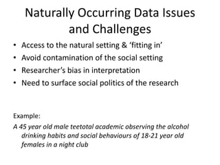 Naturally Occurring Data Issues and Challenges Access to the natural setting & ‘fitting in’ Avoid contamination of the social setting Researcher’s bias in interpretation Need to surface social politics of the research  Example: A 45 year old male teetotal academic observing the alcohol drinking habits and social behaviours of 18-21 year old females in a night club 