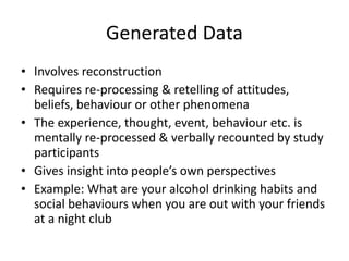 Generated Data Involves reconstruction  Requires re-processing & retelling of attitudes, beliefs, behaviour or other phenomena The experience, thought, event, behaviour etc. is mentally re-processed & verbally recounted by study participants Gives insight into people’s own perspectives Example: What are your alcohol drinking habits and social behaviours when you are out with your friends at a night club 