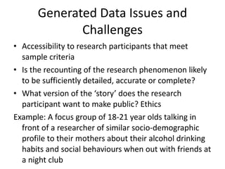 Generated Data Issues and Challenges Accessibility to research participants that meet sample criteria Is the recounting of the research phenomenon likely to be sufficiently detailed, accurate or complete? What version of the ‘story’ does the research participant want to make public? Ethics Example: A focus group of 18-21 year olds talking in front of a researcher of similar socio-demographic profile to their mothers about their alcohol drinking habits and social behaviours when out with friends at a night club 