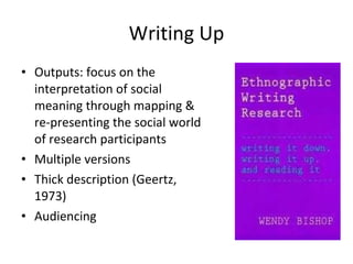 Writing Up Outputs: focus on the interpretation of social meaning through mapping & re-presenting the social world of research participants Multiple versions Thick description (Geertz, 1973) Audiencing 
