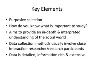 Key Elements Purposive selection How do you know what is important to study? Aims to provide an in-depth & interpreted understanding of the social world Data collection methods usually involve close interaction researcher/research participants Data is detailed, information rich & extensive 