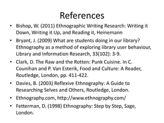References Bishop, W. (2011) Ethnographic Writing Research: Writing it Down, Writing it Up, and Reading it, Heinemann Bryant, J. (2009) What are students doing in our library? Ethnography as a method of exploring library user behaviour, Library and Information Research, 33(102): 3-9. Clark, D. The Raw and the Rotten: Punk Cuisine. In C. Counihan and P. Van Esterik, Food and Culture: A Reader, Routledge, London, pp. 411-422. Davies, B. (2003) Reflexive Ethnography: A Guide to Researching Selves and Others, Routledge, London. Ethnography.com, http://www.ethnography.com/ Fetterman, D. (1998) Ethnography: Step by Step, Sage, London. 