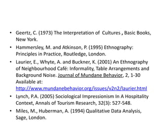 Geertz, C. (1973) The Interpretation of  Cultures  ,  Basic Books, New York. Hammersley, M. and Atkinson, P. (1995) Ethnography: Principles in Practice, Routledge, London. Laurier, E., Whyte, A. and Buckner, K. (2001) An Ethnography of Neighbourhood Café: Informality, Table Arrangements and Background Noise.  Journal of Mundane Behavior , 2, 1-30 Available at:  http://www.mundanebehavior.org/issues/v2n2/laurier.html Lynch, P.A.   (2005) Sociological Impressionism In A Hospitality Context, Annals of Tourism Research, 32(3): 527-548. Miles, M., Huberman, A. (1994) Qualitative Data Analysis, Sage, London. 