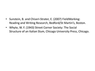 Sunstein, B. and Chiseri-Strater, E. (2007) FieldWorking: Reading and Writing Research, Bedford/St Martin’s, Boston.  Whyte, W. F. (1943) Street Corner Society: The Social Structure of an Italian Slum, Chicago University Press, Chicago. 