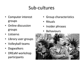 Sub-cultures Computer interest groups Online discussion groups Listservs Library user groups Volleyball teams Dogwalkers DREaM workshop participants Group characteristics Rituals Insider phrases Behaviours 