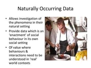Naturally Occurring Data Allows investigation of the phenomena in their natural setting Provide data which is an ‘enactment’ of social behaviour in its own social setting Of value where behaviours & interactions need to be understood in ‘real’ world contexts 