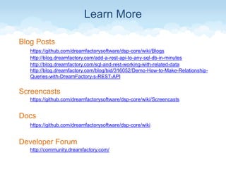 Learn More
Blog Posts
https://github.com/dreamfactorysoftware/dsp-core/wiki/Blogs
http://blog.dreamfactory.com/add-a-rest-api-to-any-sql-db-in-minutes
http://blog.dreamfactory.com/sql-and-rest-working-with-related-data
http://blog.dreamfactory.com/blog/bid/316052/Demo-How-to-Make-Relationship-
Queries-with-DreamFactory-s-REST-API
Screencasts
https://github.com/dreamfactorysoftware/dsp-core/wiki/Screencasts
Docs
https://github.com/dreamfactorysoftware/dsp-core/wiki
Developer Forum
http://community.dreamfactory.com/
 