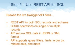 Step 5 – Use REST API for SQL
Browse the live Swagger API docs…
• REST API for both SQL records and schema
• CRUD operations on single or multiple
records
• API returns SQL data in JSON or XML
format
• API supports query filters, limits, order by,
related data, and more
 