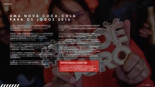 INTRODUÇÃO
U M A N O V A C O C A - C O L A
P A R A O S J O G O S 2 0 1 6
Em 2016, a Coca-Cola promoveu uma mudança radical em sua
estratégia global de comunicação, que se traduziu em um novo
posicionamento de marca para seus consumidores globais
(‘Taste The Feeling’ – ‘Sinta o Sabor’).
 
No Brasil, os Jogos Olímpicos Rio 2016 serviram como pano de fundo
e principal potencializador desta mensagem. No embalo dos Jogos,
a Coca-Cola traduziu seu novo momento em ativações e
experiências #ISSOÉOURO (conceito criado para o período
olímpico da marca) ao redor da cidade.
 
Essa nova estratégia, em termos gerais, busca 1) resgatar amor
pela marca; e 2) conquistar consideração/relevância com os novos
públicos, sobretudo os adolescentes. Para isso, ela trabalha pilares
tão essenciais e intrínsecos do produto, quanto a sua refrescância,
as sensações e o sabor de Coca-Cola.
 
Em termos estéticos e comportamentais, o novo posicionamento se
revela jovem, cool, sexy e antenado, e isso quebrou alguns padrões
estabelecidos ao longo de 88 anos de parceria entre a marca e os
Jogos Olímpicos.
 
A “cara” de mais antiga parceira dos Jogos precisava de uma
repaginada, conquistando targets específicos – sobretudo o
adolescente - que é diariamente impactado por novidades.
Isso fez a marca – por exemplo - mirar pela primeira vez para fora
do Live Site Oficial (no caso do RJ, o Parque Olímpico da Barra),
investindo em um ponto de encontro para os adolescentes durante
os Jogos. 
 
E esse espaço se abriu em ativações, colocando os jovens na
posição de protagonistas, sempre com seus celulares e Coca-Cola
na mão, para gerar e amplificar conteúdos.
 
Também pela primeira vez, a marca trouxe um conceito de loja
idealizado em Atlanta (EUA), para inaugurar um novo momento da
Coca-Cola com o lifestyle/comportamento do consumidor.
 
Soma-se a isso um trabalho específico feito com influenciadores,
atletas, artistas e uma equipe de 200 pessoas trabalhando em
tempo real e DENTRO DA OPERAÇÃO – para garantir sinergia e
conversas reais com os jovens; garrafas de visibilidade em pontos
estratégicos da cidade; a ocupação do VLT, seus acessos e
plataformas; e o icônico showcase no Parque Olímpico.
Tudo isso deu vida à plataforma GAMES TIME DA COCA-COLA.
DESAFIO MACRO GAMES TIME
 
Respondendo ao conceito #ISSOÉOURO, a Dream Factory teve
o desafio de planejar, criar e executar todo o GAMES TIMES
COCA-COLA durante os Jogos Olímpicos Rio 2016, tangibilizando
o novo posicionamento através de experiências e ativações.
 