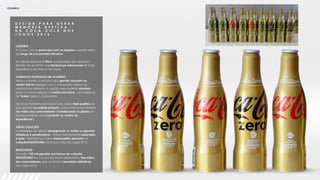 CENÁRIO
D E S I G N P A R A G E R A R
M E M Ó R I A A F E T I V A
D A C O C A - C O L A N O S
J O G O S 2 0 1 6
CENÁRIO
A Coca-Cola se preocupa com os legados que ela deixa
ao longo de sua jornada olímpica.
Um desses legados é físico, e essa peça tem sempre o
desafio de se tornar uma lembrança memorável de toda
experiência de marca nos Jogos.
GARRAFAS DOURADAS EM ALUMÍNIO
Neste contexto, a escolha pela garrafa dourada na
versão 250 ml dialoga com o consumidor dentro do
aspiracional olímpico. A opção pelo material alumínio
para a contour reforça o caráter exclusivo - uma espécie
de "troféu" para o consumidor.
No novo momento da Coca-Cola, nada mais positivo do
que apostar no próprio produto, colocando-o novamente
nas mãos dos consumidores e fortalecendo os pilares do
posicionamento atual ('produto no centro da
experiência’).
VIROU COLEÇÃO
A estratégia de aplicar pictogramas de todos os esportes
olímpicos e paralímpicos - todos manualmente aplicados
a laser - transformou nossa memorabília dourada na
coleção#ISSOÉOURO da Coca-Cola nos Jogos 2016.
RESULTADOS
Ao todo, 150 mil garrafas exclusivas da coleção
#ISSOÉOURO da Coca-Cola foram distribuidas. Nas mãos
dos consumidores, elas se tornam memórias definitivas
dos Jogos 2016.
 
