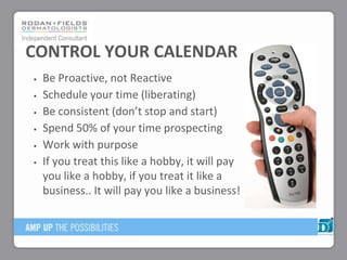 Be Proactive, not Reactive
Schedule your time (liberating)
Be consistent (don’t stop and start)
Spend 50% of your time prospecting
Work with purpose
If you treat this like a hobby, it will pay
you like a hobby, if you treat it like a
business.. It will pay you like a business!
CONTROL YOUR CALENDAR
 